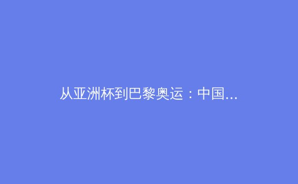 从亚洲杯到巴黎奥运：中国军团竞技体育的突破与转型思考