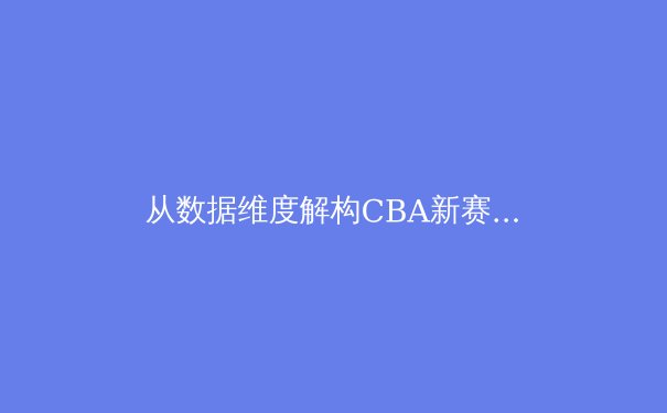 从数据维度解构CBA新赛季：战术革新与青训体系如何重塑联赛竞争力