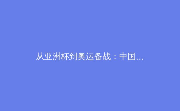 从亚洲杯到奥运备战：中国三大球类运动的战略转型与价值重构 - 3